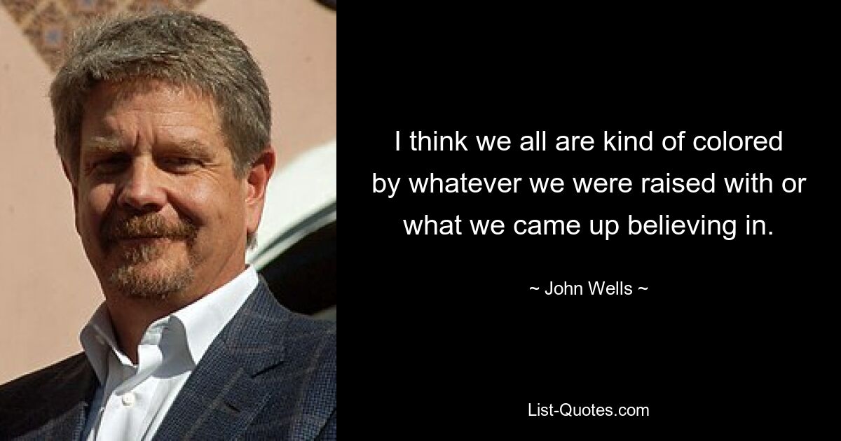 I think we all are kind of colored by whatever we were raised with or what we came up believing in. — © John Wells