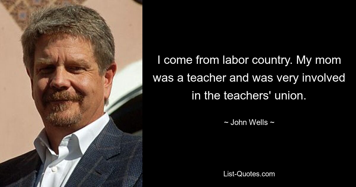 I come from labor country. My mom was a teacher and was very involved in the teachers' union. — © John Wells