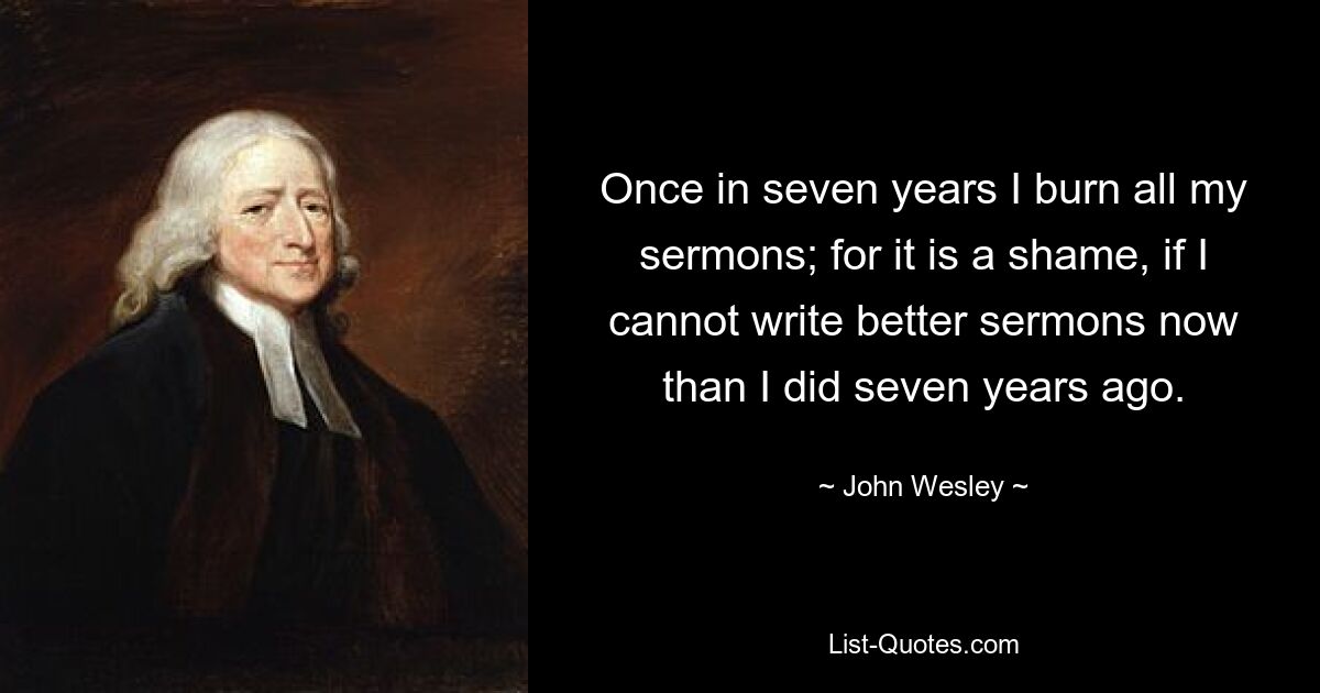 Once in seven years I burn all my sermons; for it is a shame, if I cannot write better sermons now than I did seven years ago. — © John Wesley