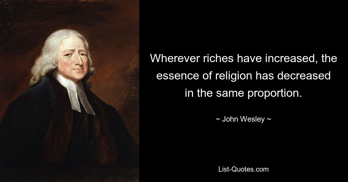 Wherever riches have increased, the essence of religion has decreased in the same proportion. — © John Wesley