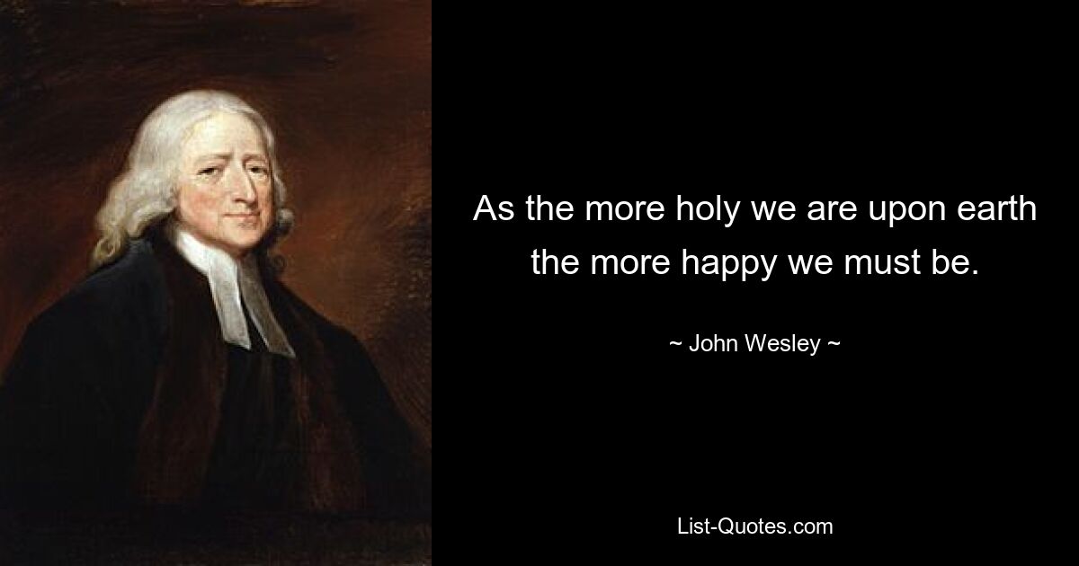 As the more holy we are upon earth the more happy we must be. — © John Wesley