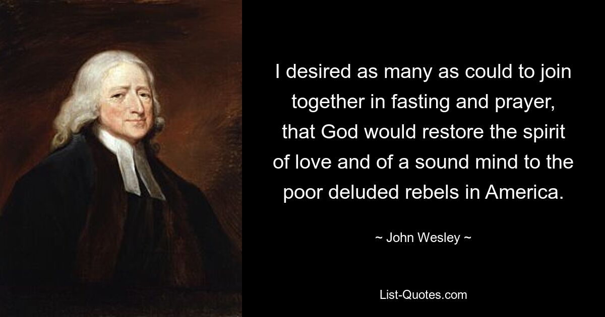 I desired as many as could to join together in fasting and prayer, that God would restore the spirit of love and of a sound mind to the poor deluded rebels in America. — © John Wesley