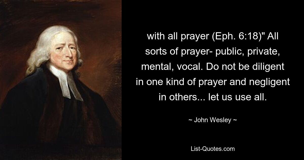 with all prayer (Eph. 6:18)" All sorts of prayer- public, private, mental, vocal. Do not be diligent in one kind of prayer and negligent in others... let us use all. — © John Wesley