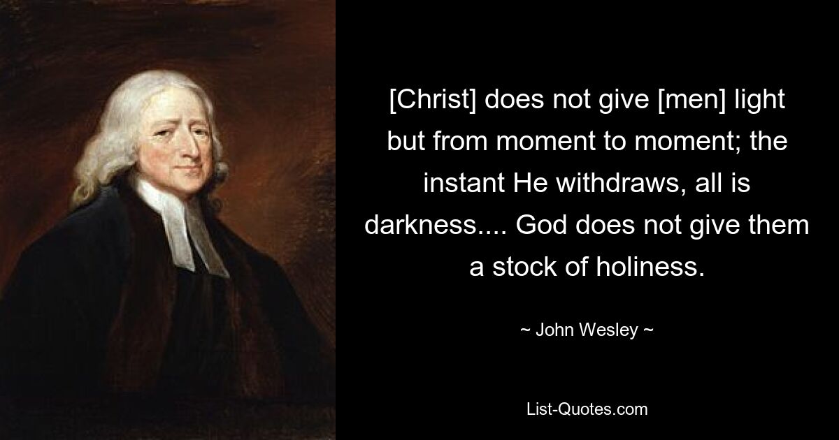 [Christ] does not give [men] light but from moment to moment; the instant He withdraws, all is darkness.... God does not give them a stock of holiness. — © John Wesley