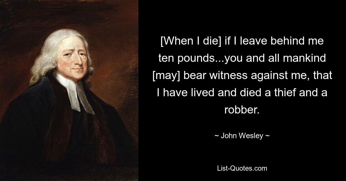 [When I die] if I leave behind me ten pounds...you and all mankind [may] bear witness against me, that I have lived and died a thief and a robber. — © John Wesley