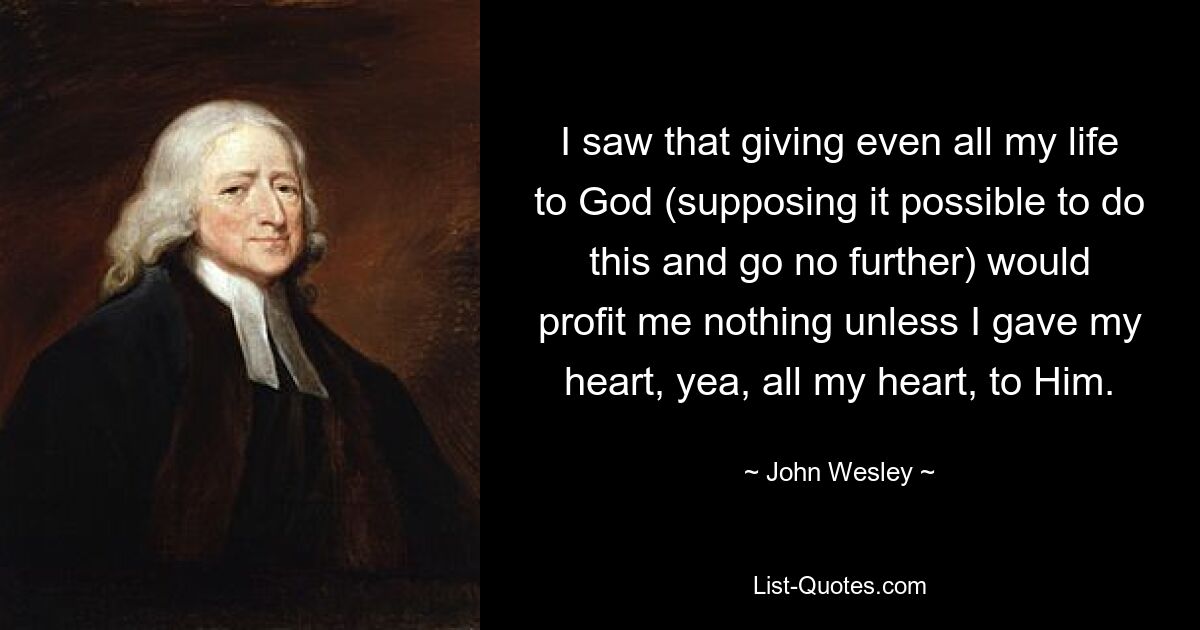 I saw that giving even all my life to God (supposing it possible to do this and go no further) would profit me nothing unless I gave my heart, yea, all my heart, to Him. — © John Wesley