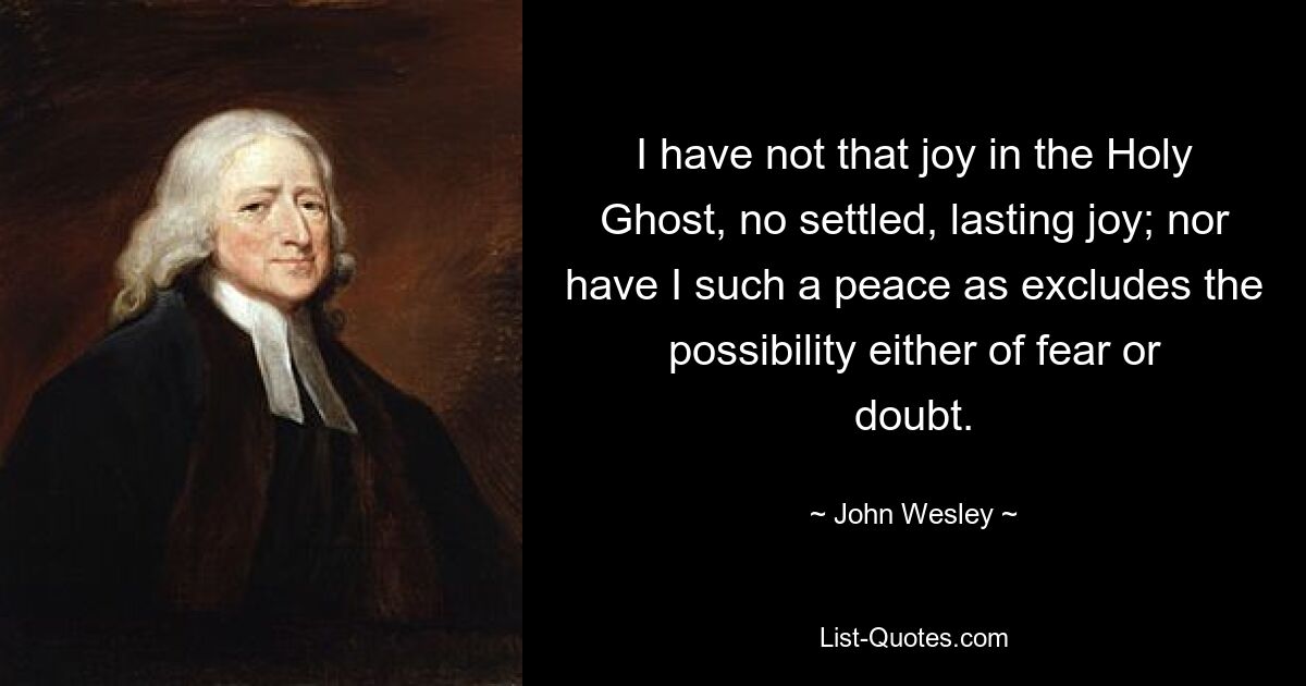 I have not that joy in the Holy Ghost, no settled, lasting joy; nor have I such a peace as excludes the possibility either of fear or doubt. — © John Wesley