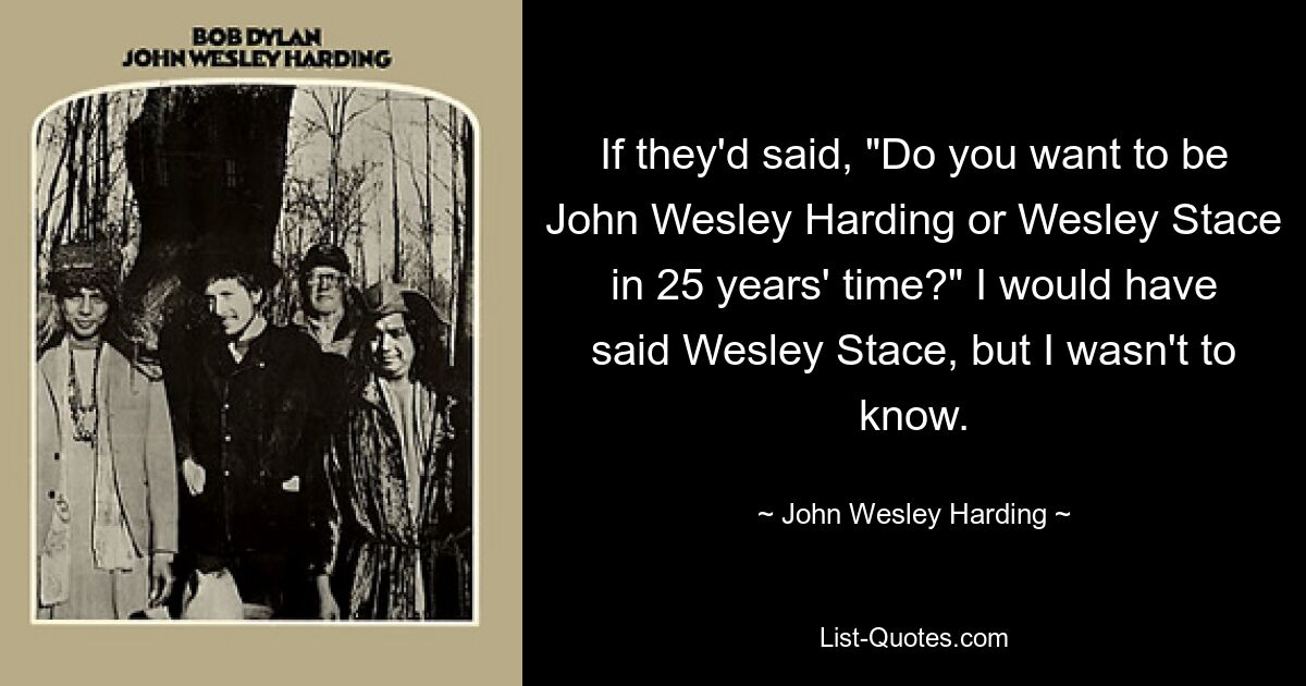 If they'd said, "Do you want to be John Wesley Harding or Wesley Stace in 25 years' time?" I would have said Wesley Stace, but I wasn't to know. — © John Wesley Harding