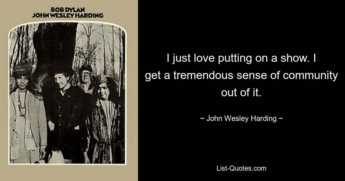 I just love putting on a show. I get a tremendous sense of community out of it. — © John Wesley Harding