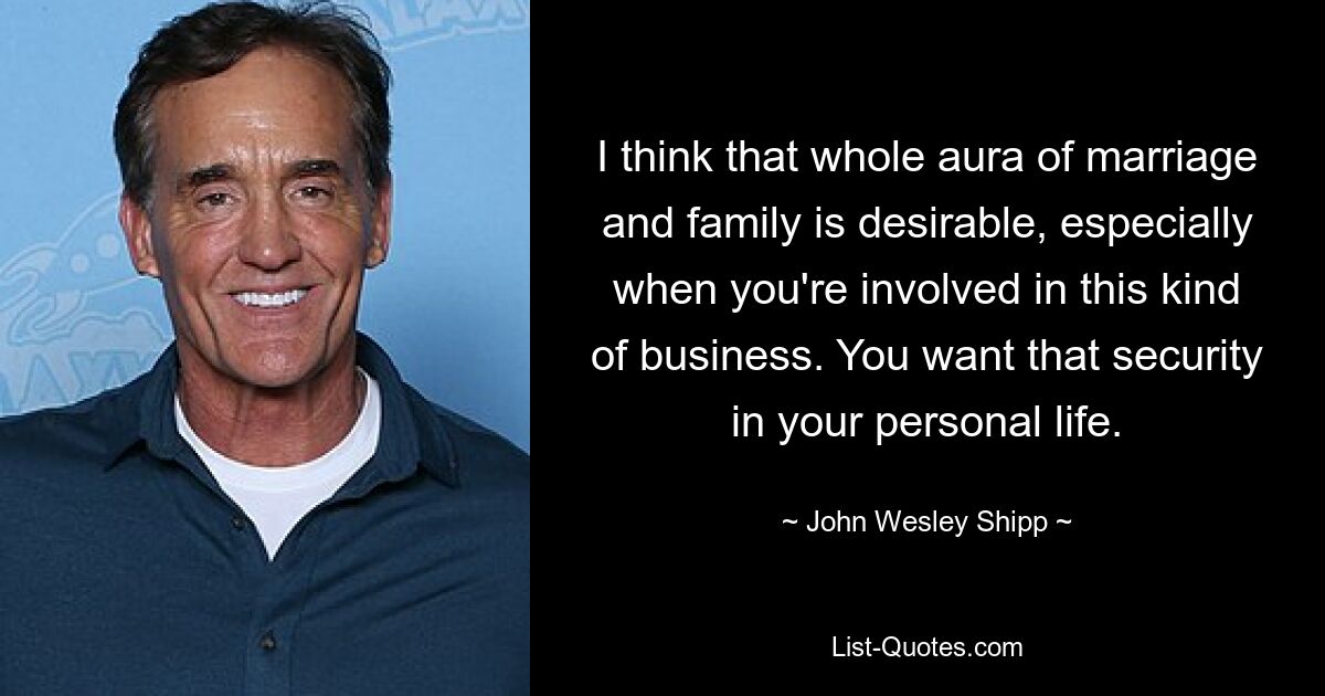 I think that whole aura of marriage and family is desirable, especially when you're involved in this kind of business. You want that security in your personal life. — © John Wesley Shipp