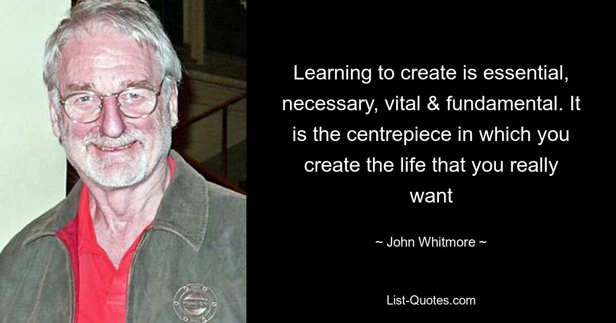 Learning to create is essential, necessary, vital & fundamental. It is the centrepiece in which you create the life that you really want — © John Whitmore