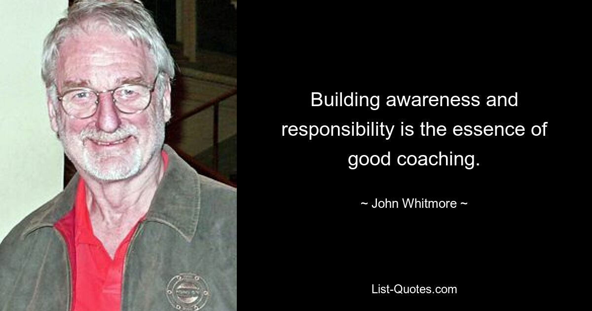 Building awareness and responsibility is the essence of good coaching. — © John Whitmore