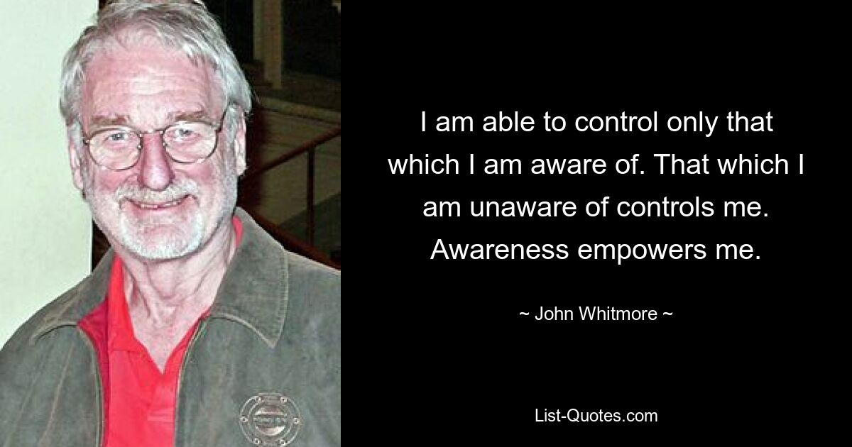 I am able to control only that which I am aware of. That which I am unaware of controls me. Awareness empowers me. — © John Whitmore