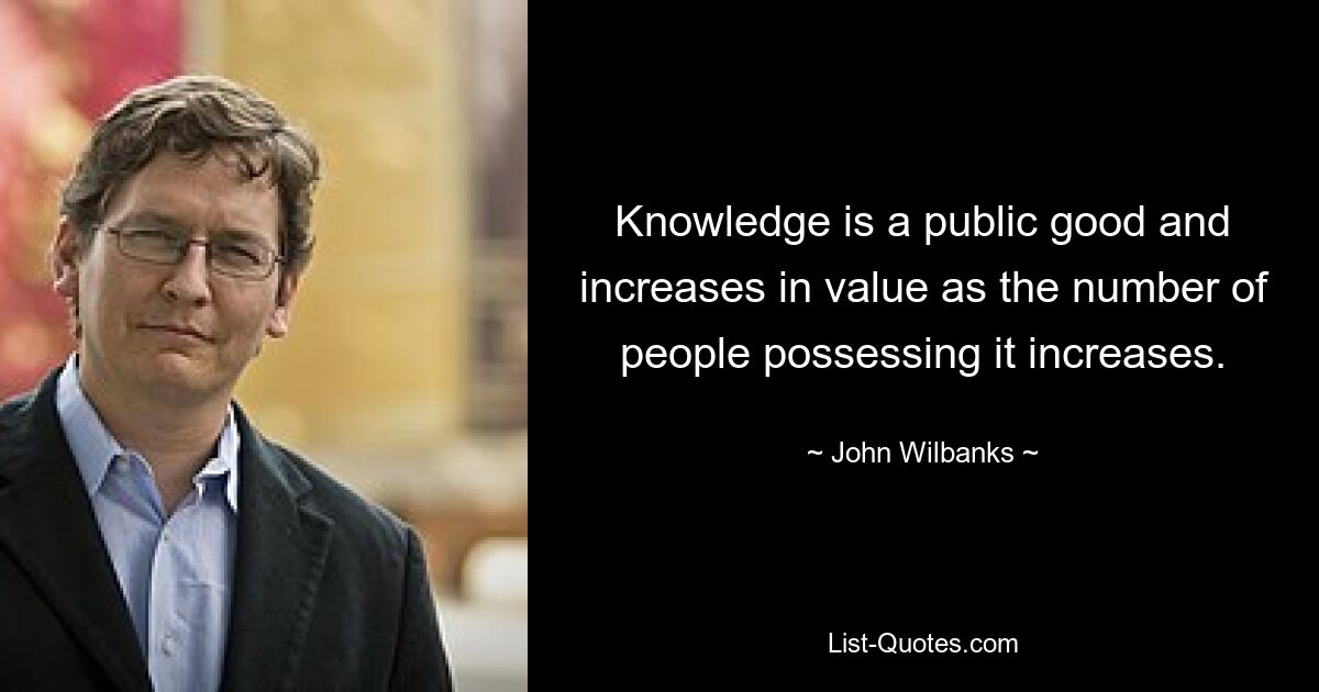 Knowledge is a public good and increases in value as the number of people possessing it increases. — © John Wilbanks