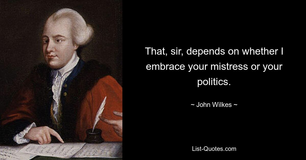 That, sir, depends on whether I embrace your mistress or your politics. — © John Wilkes