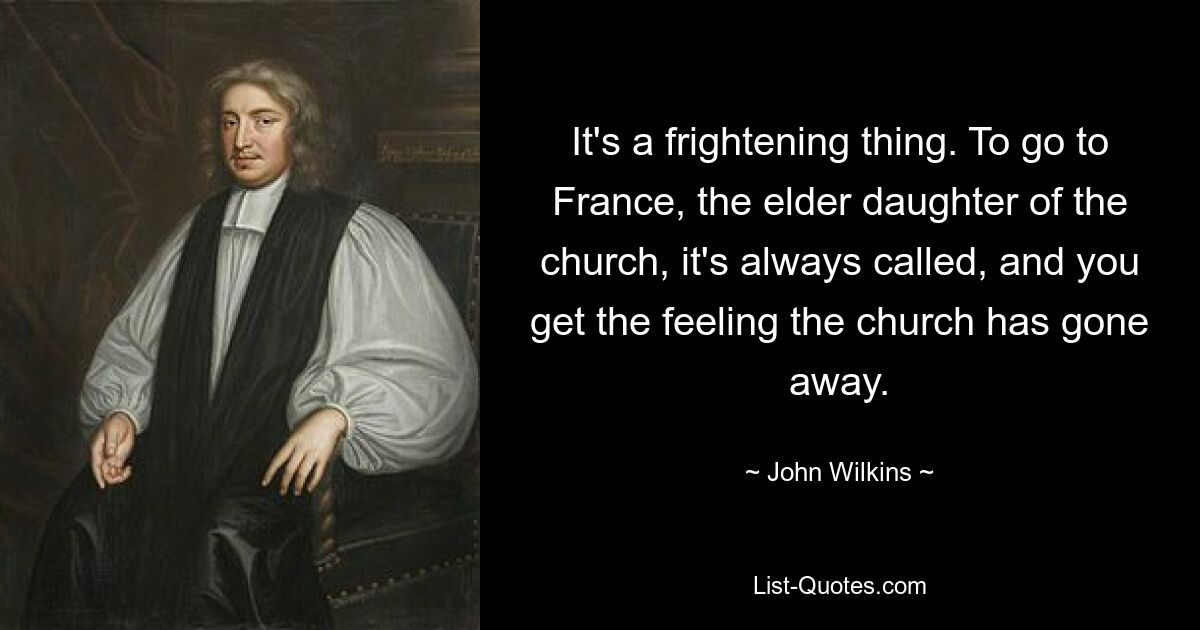 It's a frightening thing. To go to France, the elder daughter of the church, it's always called, and you get the feeling the church has gone away. — © John Wilkins