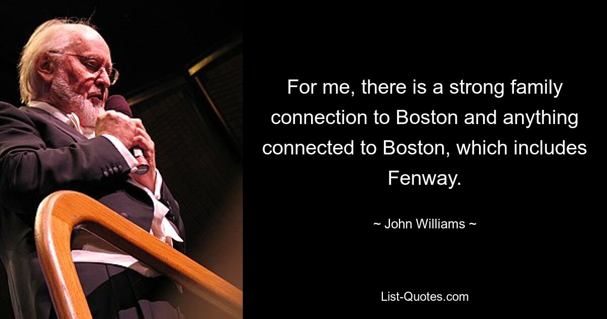 For me, there is a strong family connection to Boston and anything connected to Boston, which includes Fenway. — © John Williams