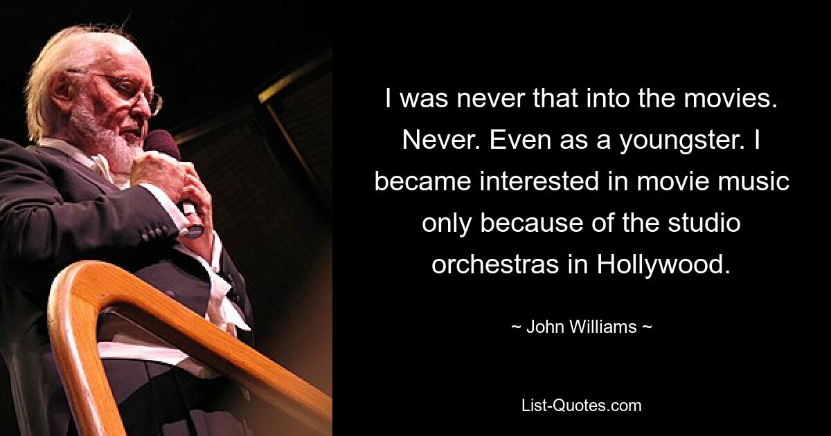 I was never that into the movies. Never. Even as a youngster. I became interested in movie music only because of the studio orchestras in Hollywood. — © John Williams