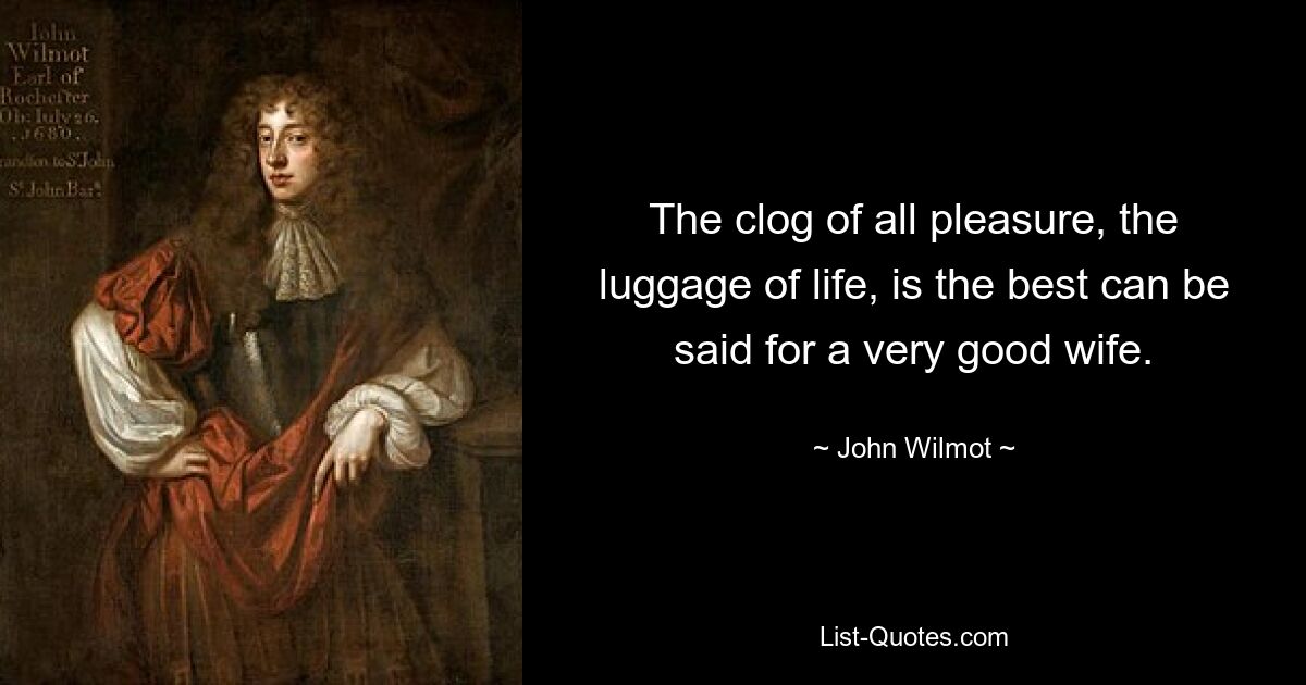 The clog of all pleasure, the luggage of life, is the best can be said for a very good wife. — © John Wilmot