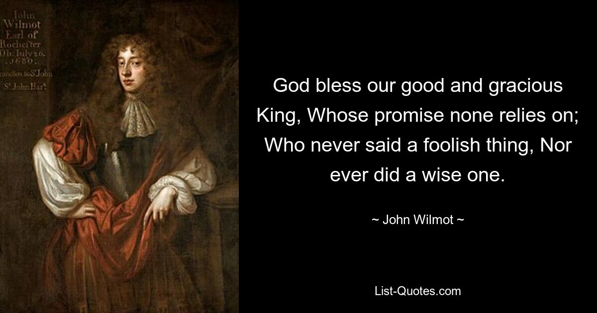 God bless our good and gracious King, Whose promise none relies on; Who never said a foolish thing, Nor ever did a wise one. — © John Wilmot