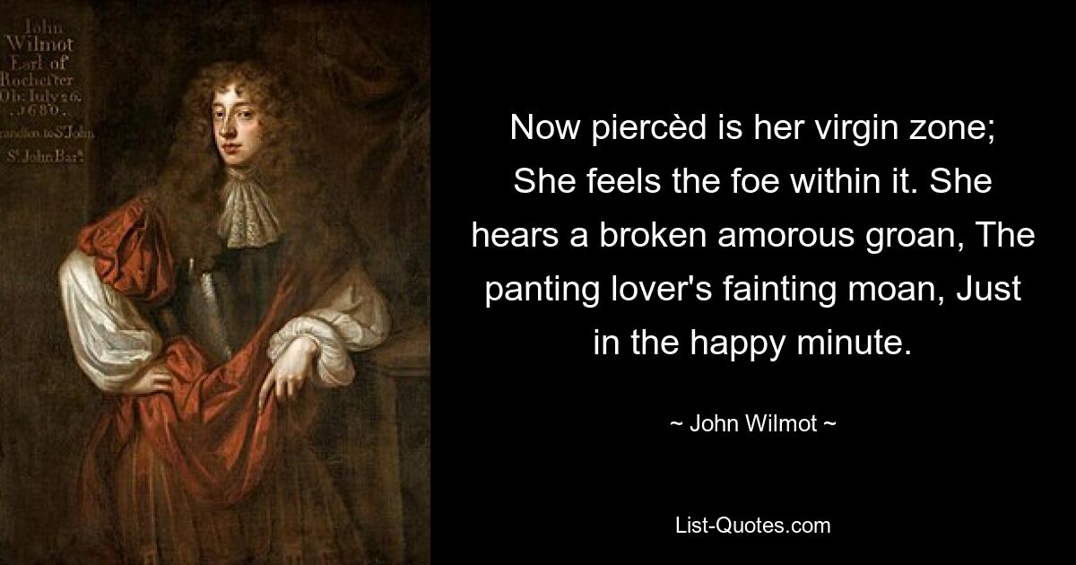 Now piercèd is her virgin zone; She feels the foe within it. She hears a broken amorous groan, The panting lover's fainting moan, Just in the happy minute. — © John Wilmot