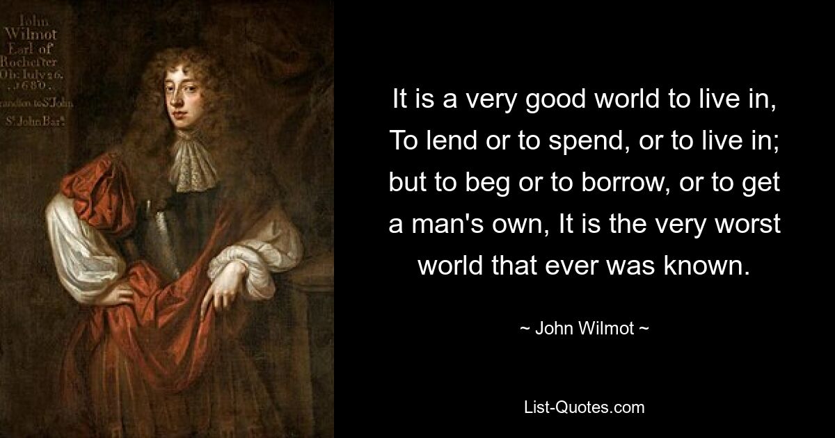 It is a very good world to live in, To lend or to spend, or to live in; but to beg or to borrow, or to get a man's own, It is the very worst world that ever was known. — © John Wilmot