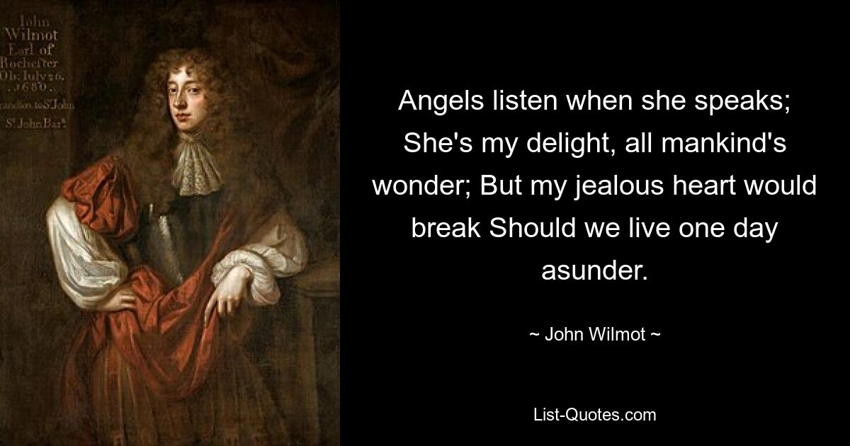 Angels listen when she speaks; She's my delight, all mankind's wonder; But my jealous heart would break Should we live one day asunder. — © John Wilmot