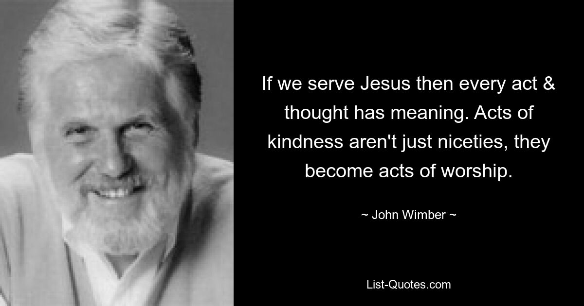 If we serve Jesus then every act & thought has meaning. Acts of kindness aren't just niceties, they become acts of worship. — © John Wimber