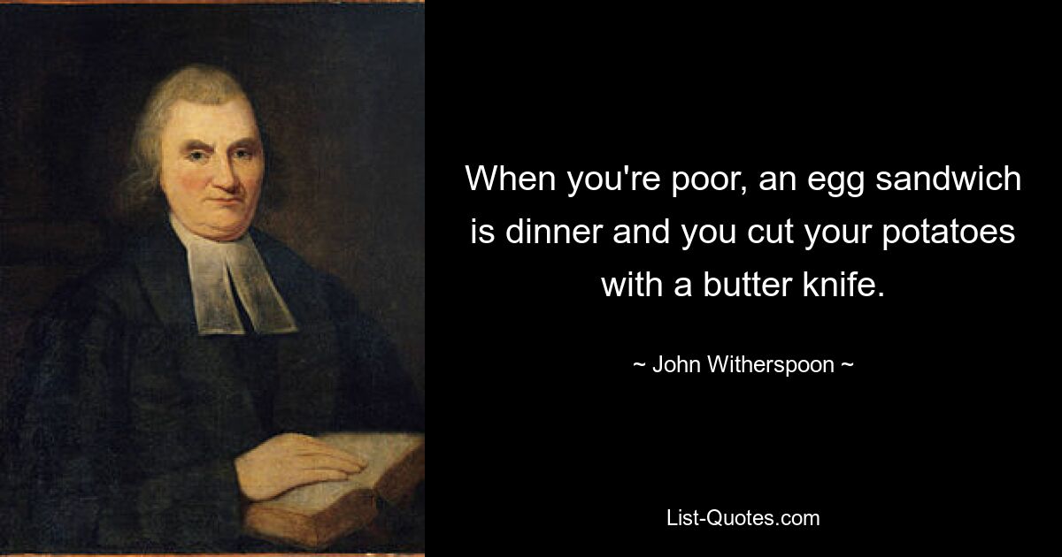 When you're poor, an egg sandwich is dinner and you cut your potatoes with a butter knife. — © John Witherspoon