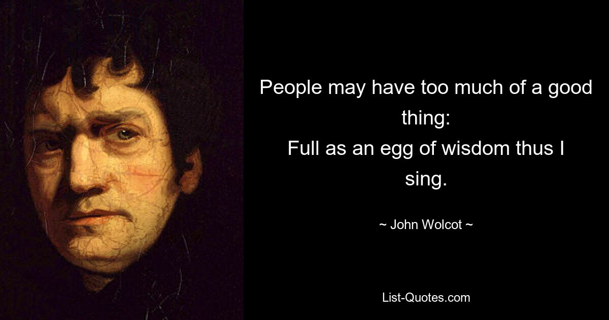 People may have too much of a good thing:
Full as an egg of wisdom thus I sing. — © John Wolcot