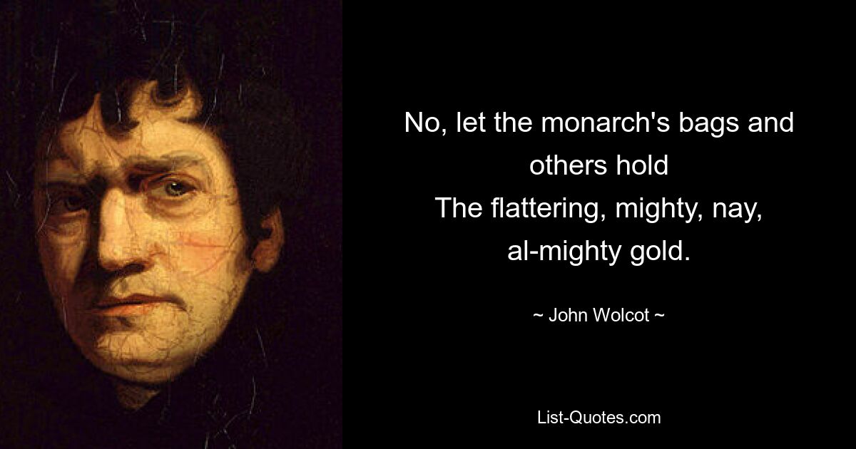 No, let the monarch's bags and others hold
The flattering, mighty, nay, al-mighty gold. — © John Wolcot