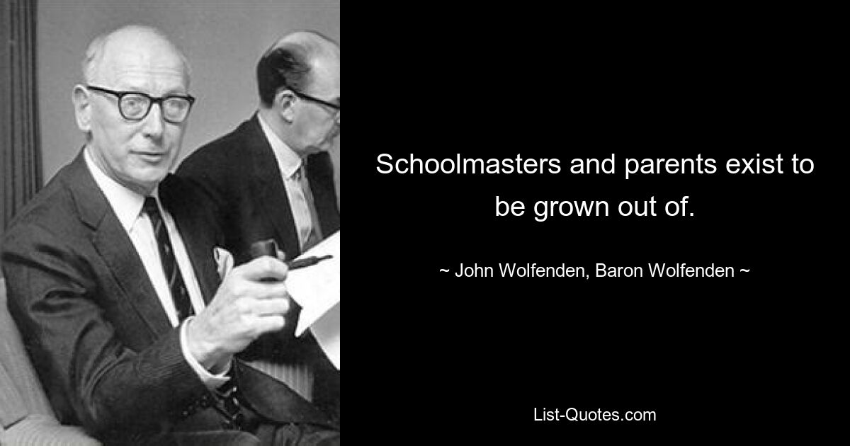 Schoolmasters and parents exist to be grown out of. — © John Wolfenden, Baron Wolfenden