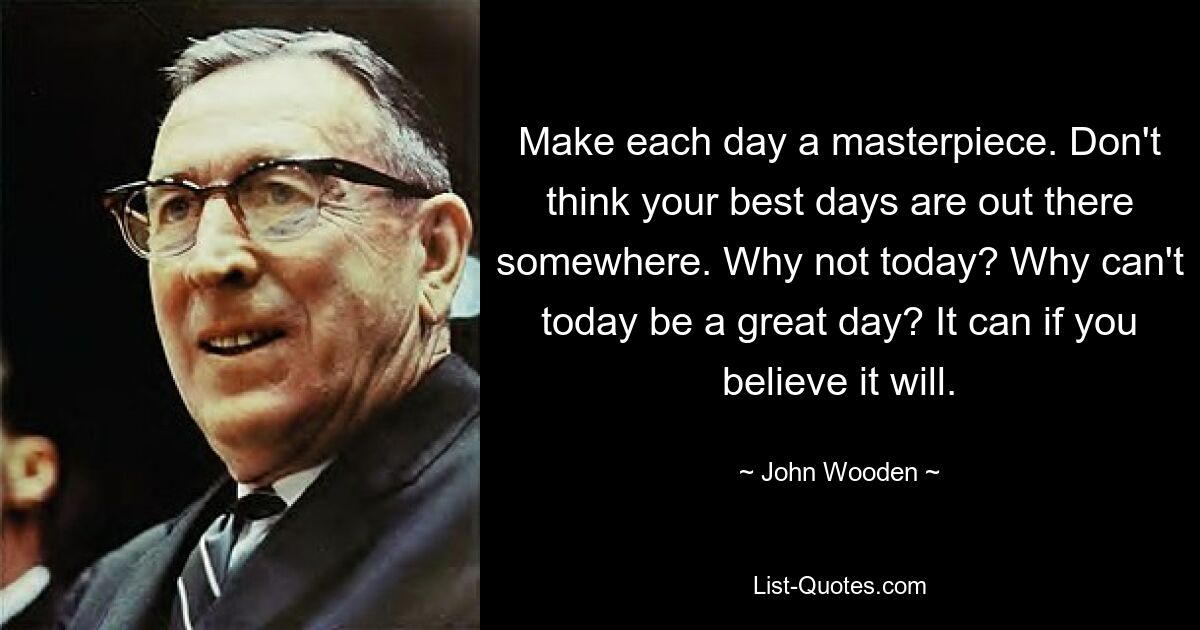 Make each day a masterpiece. Don't think your best days are out there somewhere. Why not today? Why can't today be a great day? It can if you believe it will. — © John Wooden