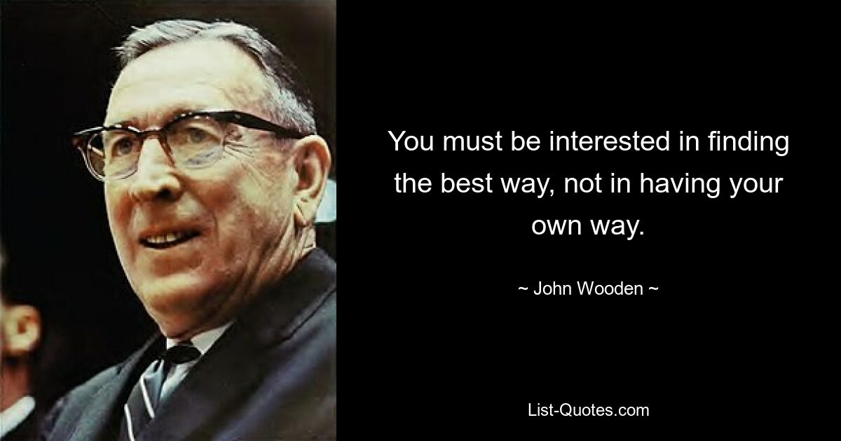 You must be interested in finding the best way, not in having your own way. — © John Wooden