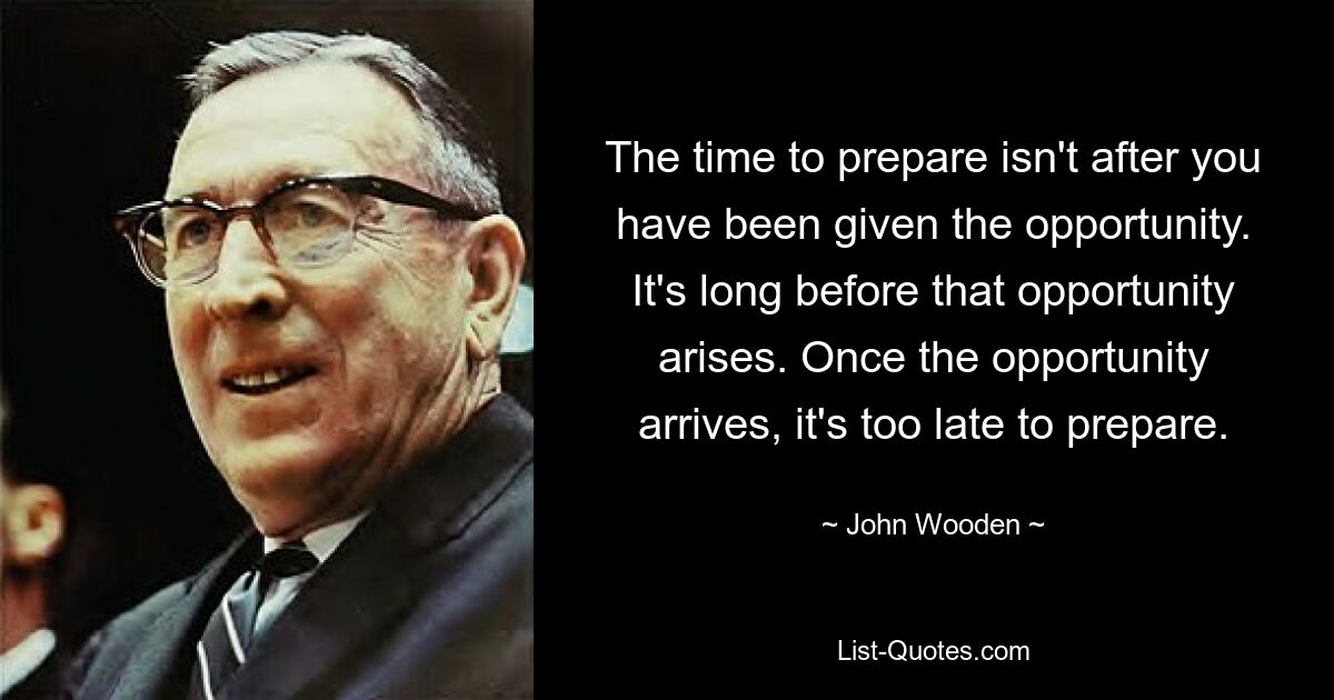 The time to prepare isn't after you have been given the opportunity. It's long before that opportunity arises. Once the opportunity arrives, it's too late to prepare. — © John Wooden