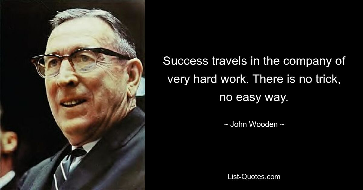 Success travels in the company of very hard work. There is no trick, no easy way. — © John Wooden