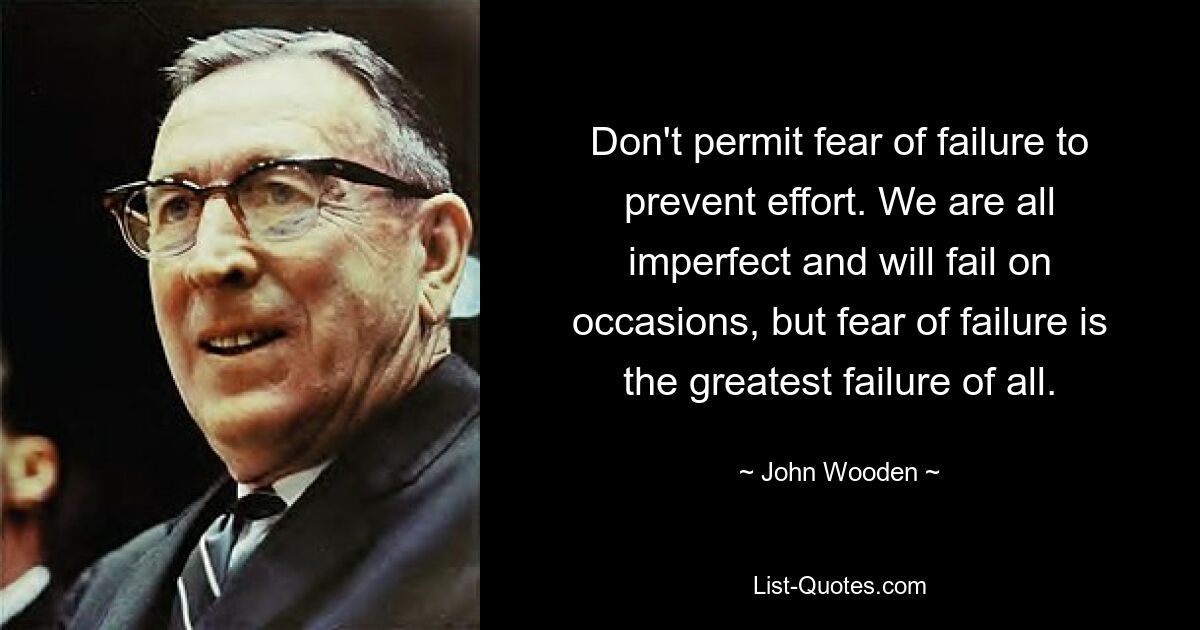 Don't permit fear of failure to prevent effort. We are all imperfect and will fail on occasions, but fear of failure is the greatest failure of all. — © John Wooden