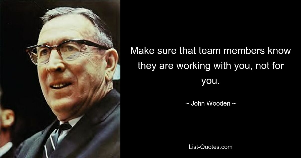 Make sure that team members know they are working with you, not for you. — © John Wooden