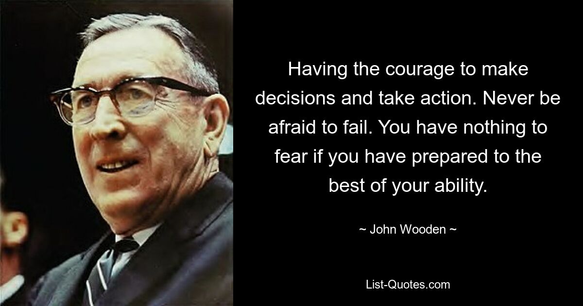 Having the courage to make decisions and take action. Never be afraid to fail. You have nothing to fear if you have prepared to the best of your ability. — © John Wooden