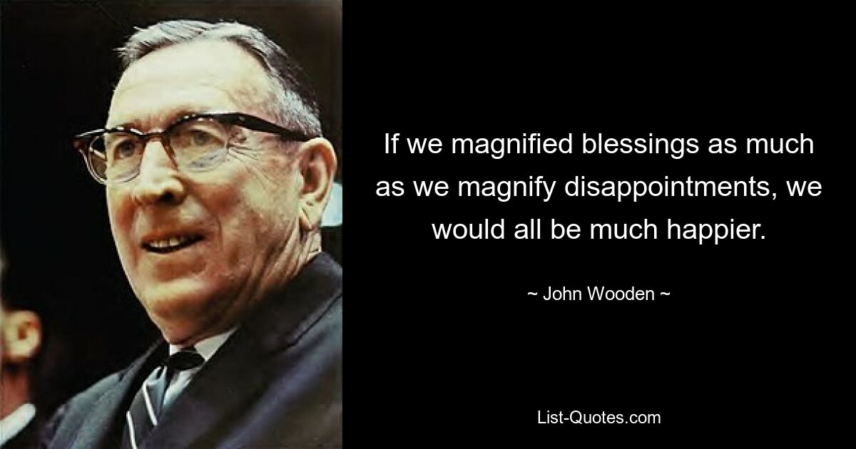 If we magnified blessings as much as we magnify disappointments, we would all be much happier. — © John Wooden