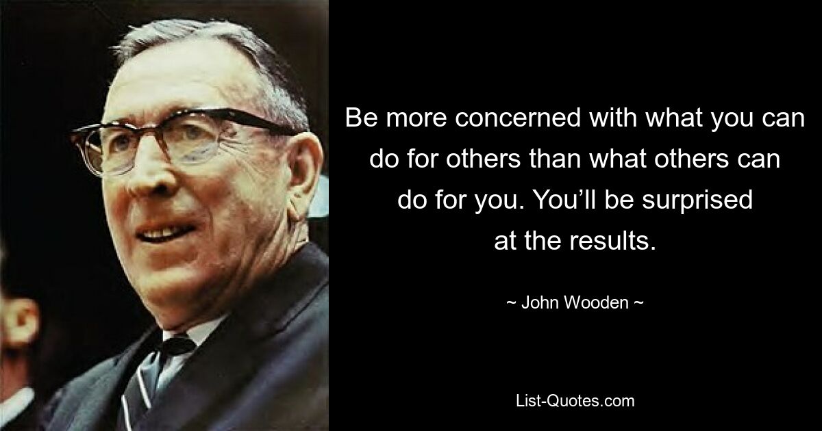 Be more concerned with what you can do for others than what others can do for you. You’ll be surprised at the results. — © John Wooden