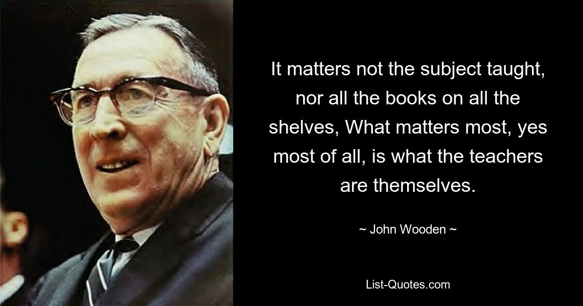 It matters not the subject taught, nor all the books on all the shelves, What matters most, yes most of all, is what the teachers are themselves. — © John Wooden