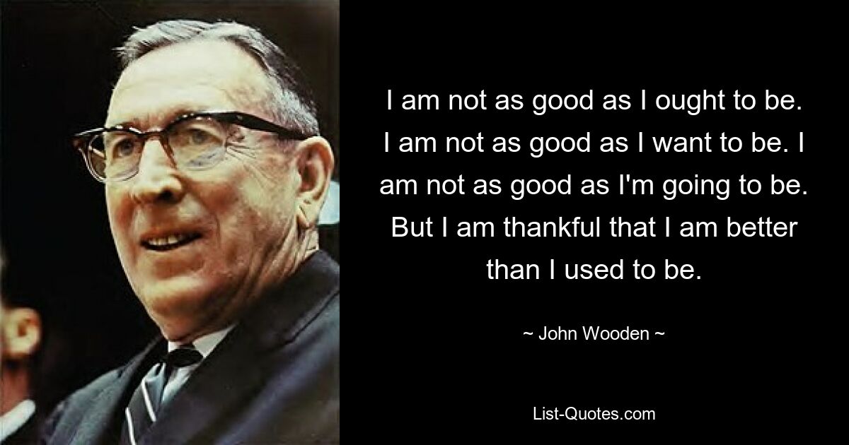 I am not as good as I ought to be. I am not as good as I want to be. I am not as good as I'm going to be. But I am thankful that I am better than I used to be. — © John Wooden