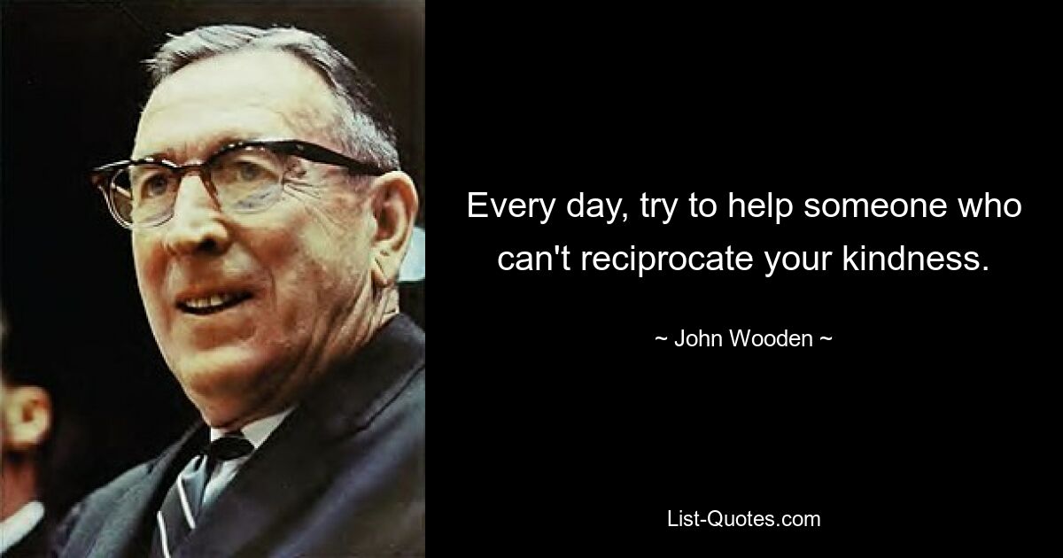 Every day, try to help someone who can't reciprocate your kindness. — © John Wooden