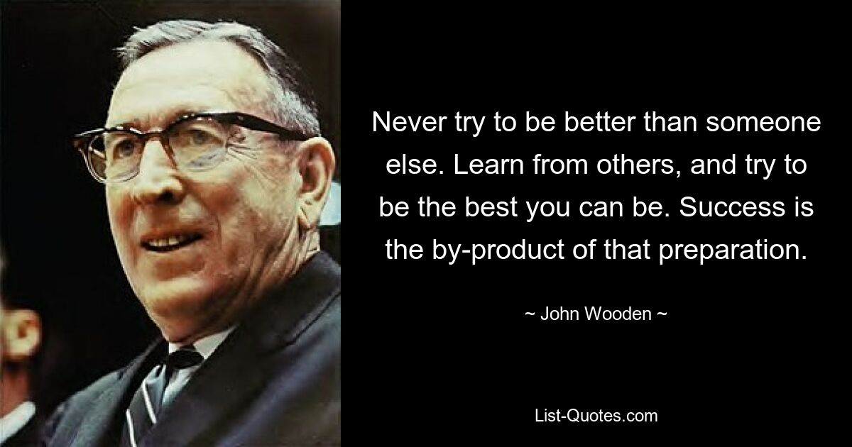 Never try to be better than someone else. Learn from others, and try to be the best you can be. Success is the by-product of that preparation. — © John Wooden