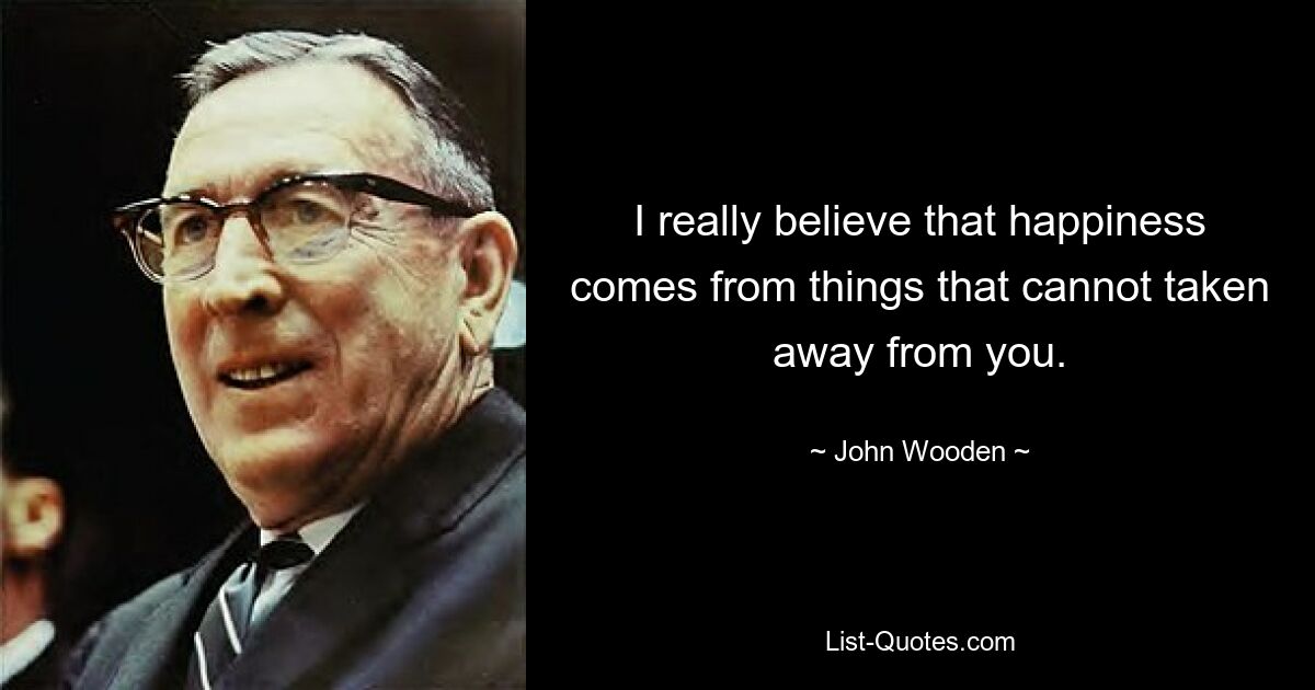 I really believe that happiness comes from things that cannot taken away from you. — © John Wooden