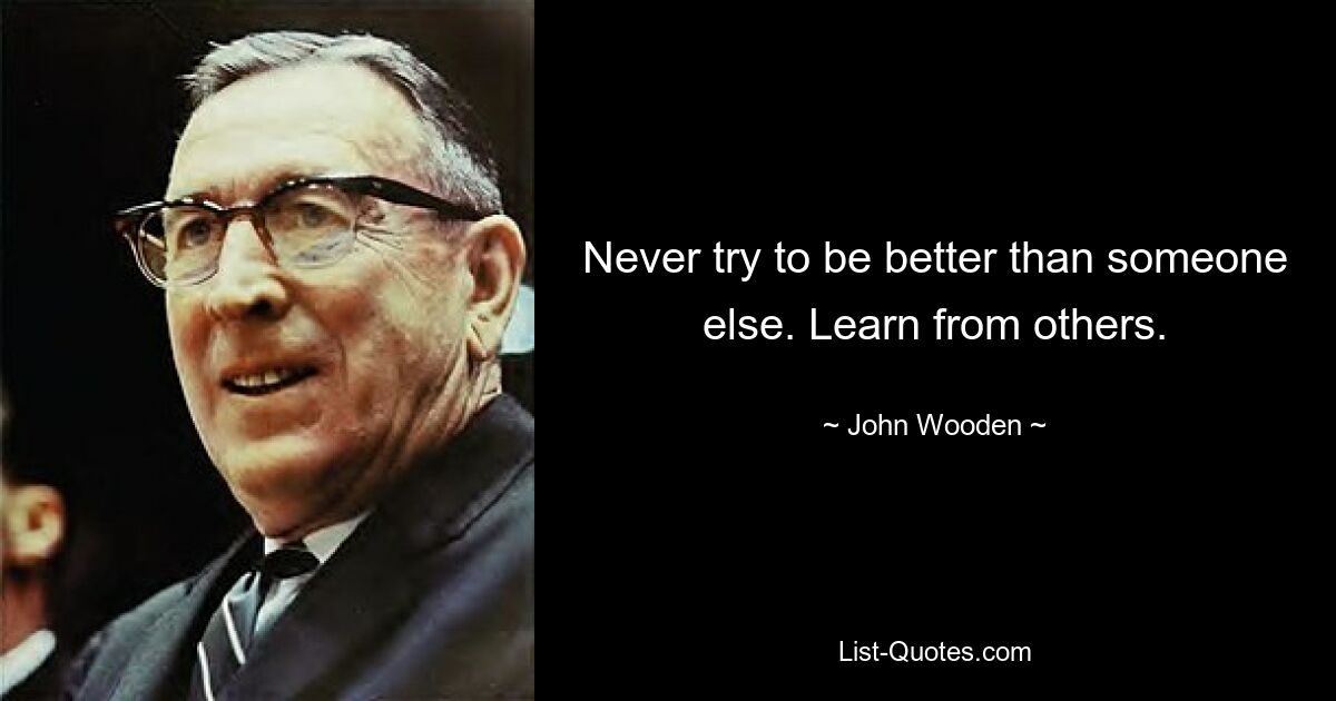 Never try to be better than someone else. Learn from others. — © John Wooden