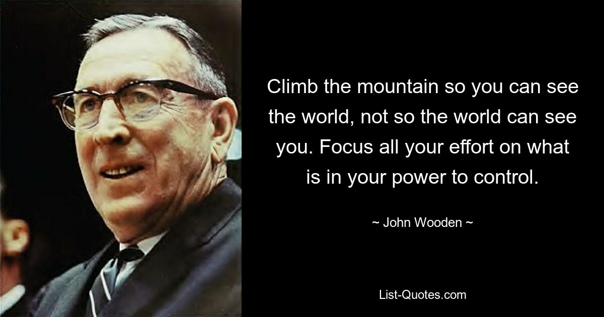 Climb the mountain so you can see the world, not so the world can see you. Focus all your effort on what is in your power to control. — © John Wooden