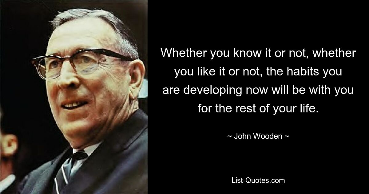 Whether you know it or not, whether you like it or not, the habits you are developing now will be with you for the rest of your life. — © John Wooden