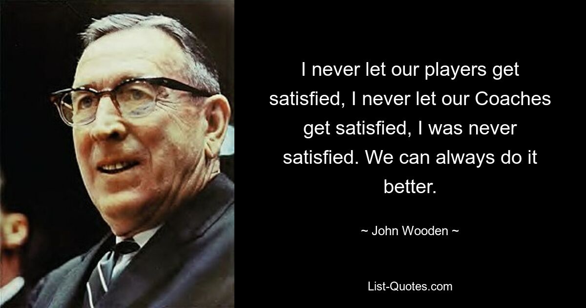 I never let our players get satisfied, I never let our Coaches get satisfied, I was never satisfied. We can always do it better. — © John Wooden